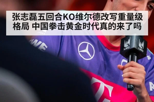 张志磊五回合KO维尔德改写重量级格局 中国拳击黄金时代真的来了吗